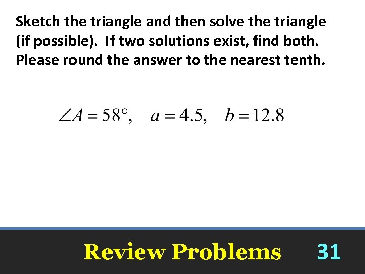 Sketch the triangle and then solve the triangle (if possible). If two solutions exist,