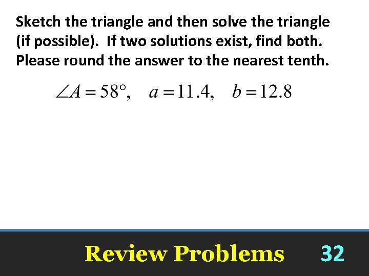 Sketch the triangle and then solve the triangle (if possible). If two solutions exist,