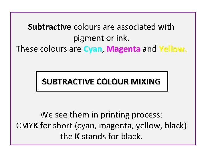 Subtractive colours are associated with pigment or ink. These colours are Cyan, Magenta and