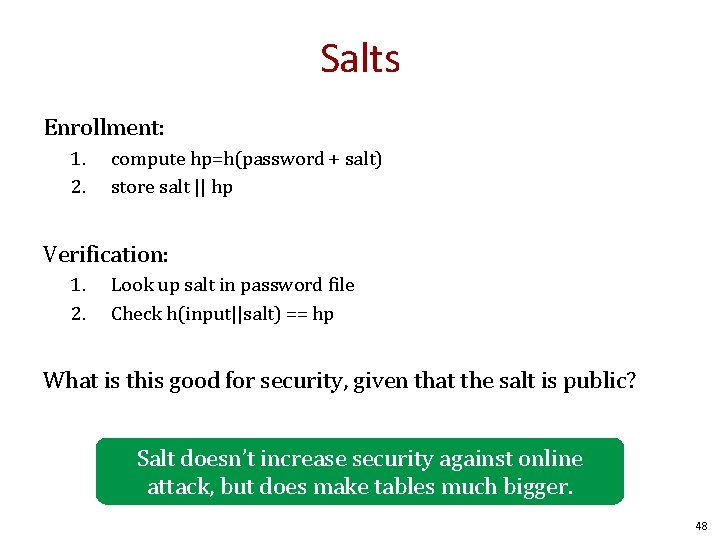 Salts Enrollment: 1. 2. compute hp=h(password + salt) store salt || hp Verification: 1.