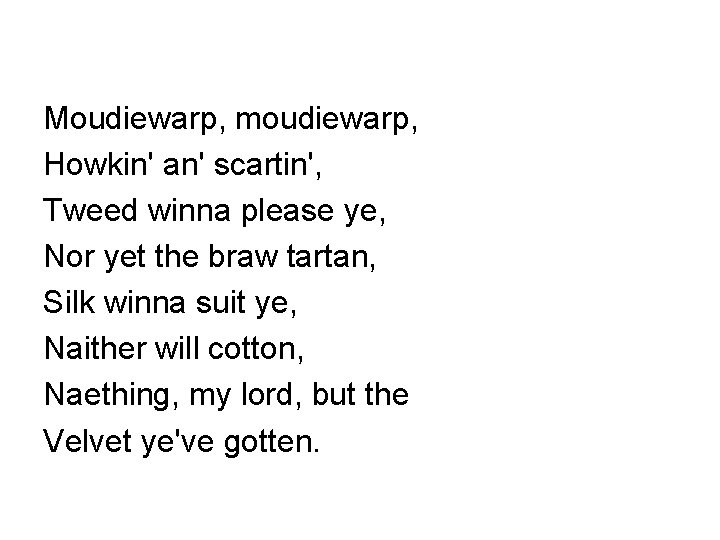 Moudiewarp, moudiewarp, Howkin' an' scartin', Tweed winna please ye, Nor yet the braw tartan, Moudiewarp, moudiewarp, Howkin' an' scartin', Tweed winna please ye, Nor yet the braw tartan,