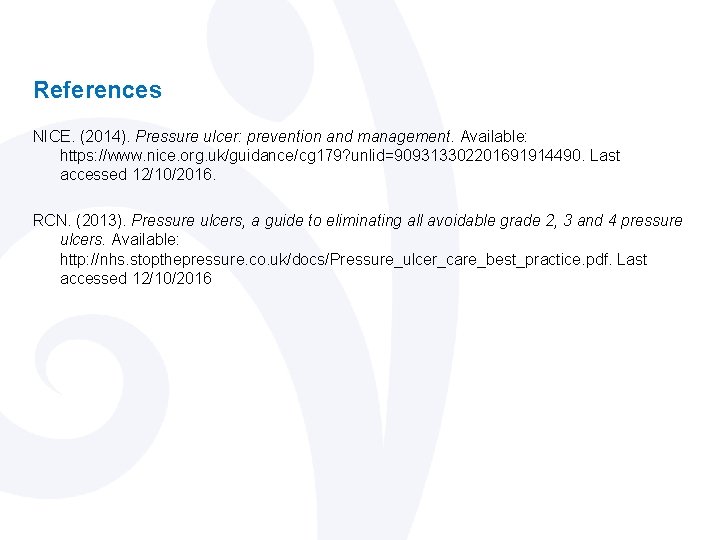 References NICE. (2014). Pressure ulcer: prevention and management. Available: https: //www. nice. org. uk/guidance/cg