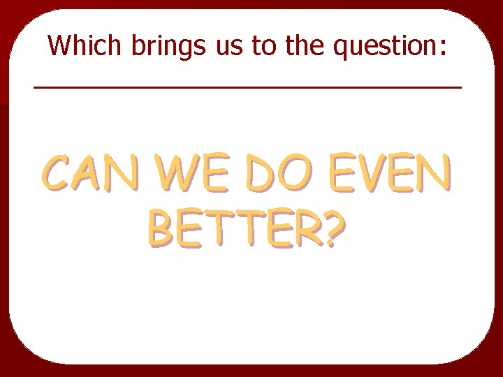 Which brings us to the question: CAN WE DO EVEN BETTER? 