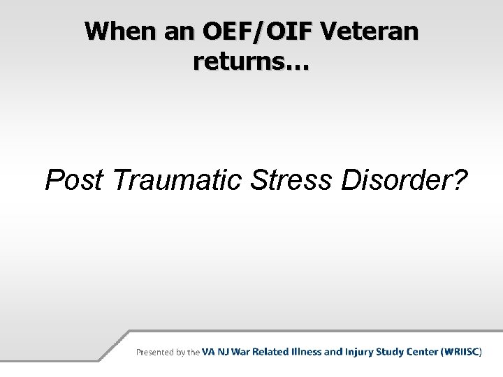 When an OEF/OIF Veteran returns… Post Traumatic Stress Disorder? 