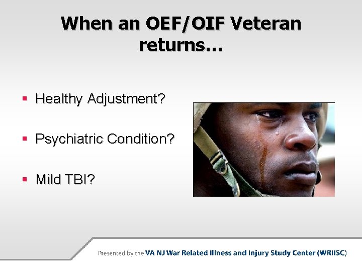 When an OEF/OIF Veteran returns… § Healthy Adjustment? § Psychiatric Condition? § Mild TBI?