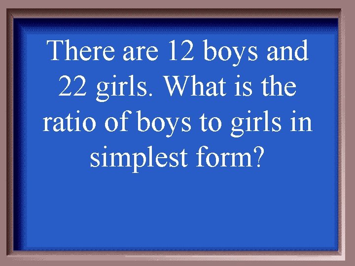 There are 12 boys and 22 girls. What is the ratio of boys to