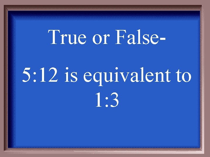 True or False- 5: 12 is equivalent to 1: 3 