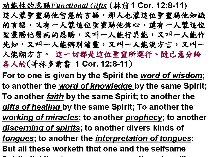 功能性的恩賜Functional Gifts (林前 1 Cor. 12: 8 -11) 這人蒙聖靈賜他智慧的言語，那人也蒙這位聖靈賜他知識 的言語，又有一人蒙這位聖靈賜他信心，還有一人蒙這位 聖靈賜他醫病的恩賜，又叫一人能行異能，又叫一人能作 先知，又叫一人能辨別諸靈，又叫一人能說方言，又叫一 人能翻方言。 這一切都是這位聖靈所運行、隨己意分給