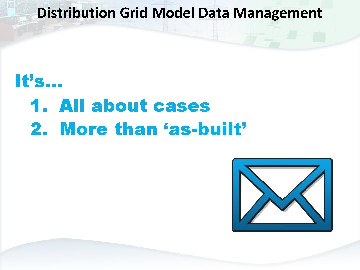 Distribution Grid Model Data Management It’s… 1. All about cases 2. More than ‘as-built’