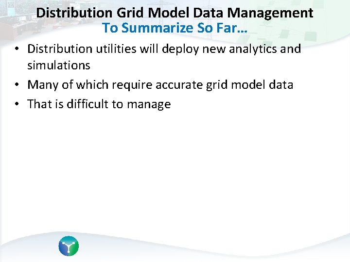 Distribution Grid Model Data Management To Summarize So Far… • Distribution utilities will deploy