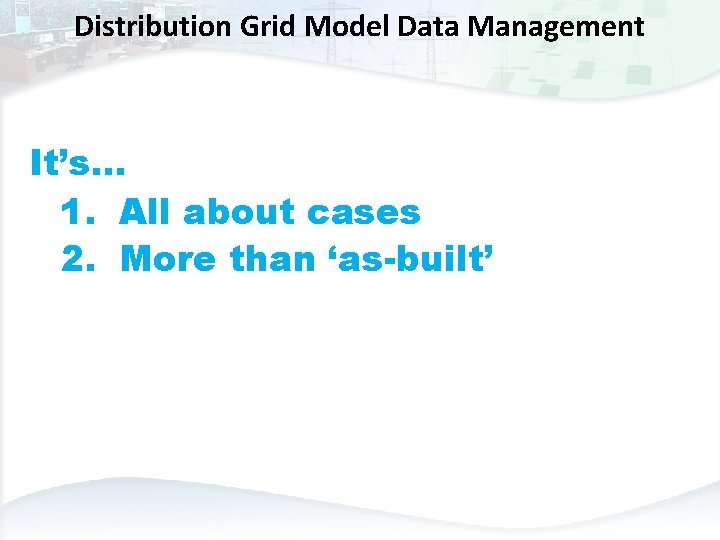 Distribution Grid Model Data Management It’s… 1. All about cases 2. More than ‘as-built’