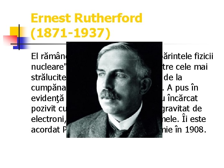 Ernest Rutherford (1871 -1937) El rămâne în istoria ştiinţelor ca "părintele fizicii nucleare", fiind