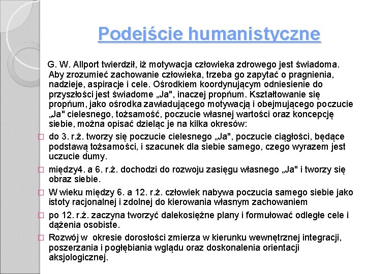 Podejście humanistyczne G. W. Allport twierdził, iż motywacja człowieka zdrowego jest świadoma. Aby zrozumieć Podejście humanistyczne G. W. Allport twierdził, iż motywacja człowieka zdrowego jest świadoma. Aby zrozumieć