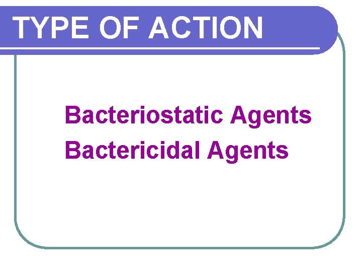 TYPE OF ACTION Bacteriostatic Agents Bactericidal Agents 