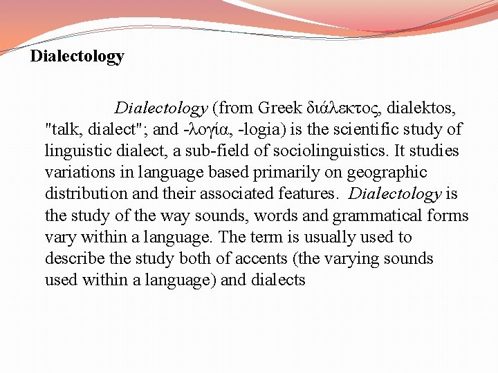 Dialectology Dialectology (from Greek διάλεκτος, dialektos, "talk, dialect"; and -λογία, -logia) is the scientific