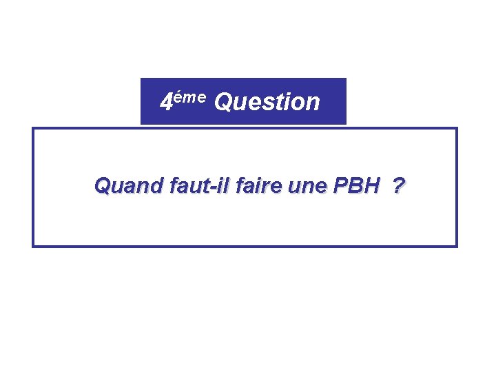 4éme Question Quand faut-il faire une PBH ? 4éme Question Quand faut-il faire une PBH ?