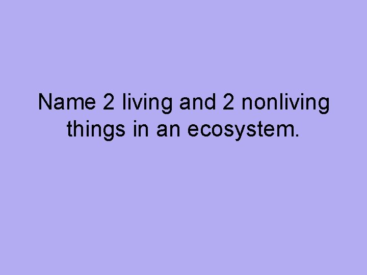 Name 2 living and 2 nonliving things in an ecosystem. 