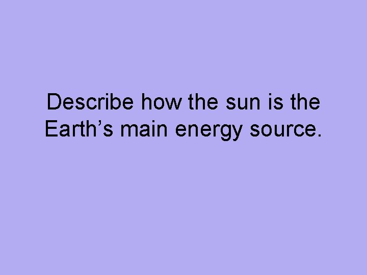 Describe how the sun is the Earth’s main energy source. 