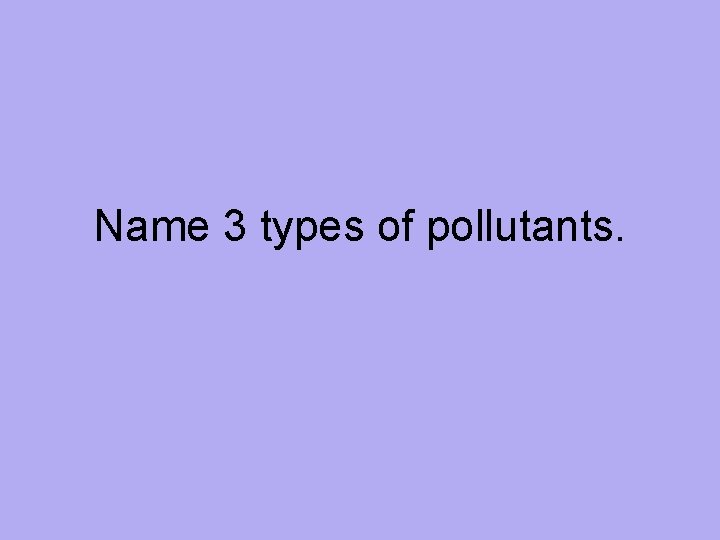 Name 3 types of pollutants. 