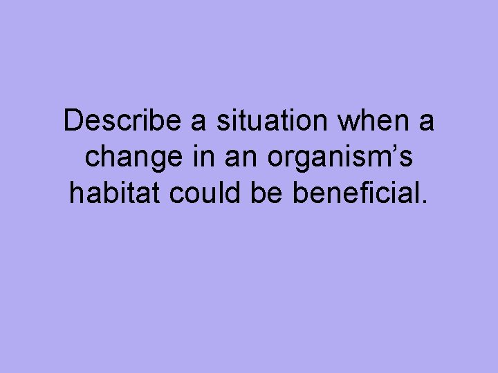 Describe a situation when a change in an organism’s habitat could be beneficial. 