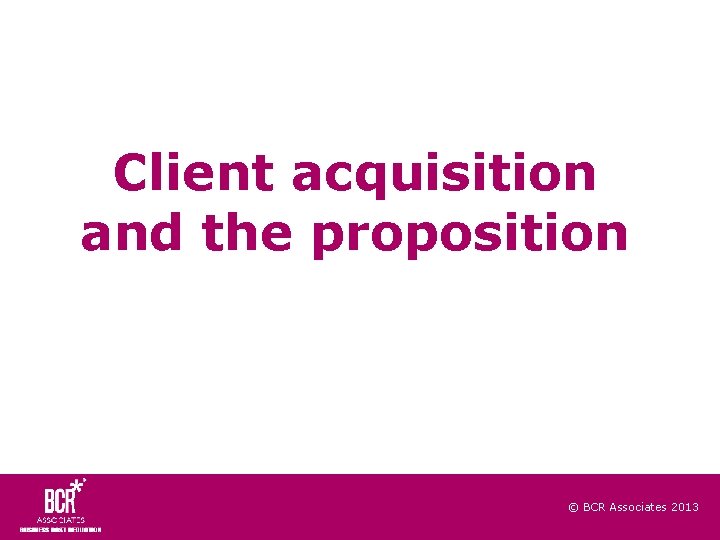 Client acquisition and the proposition © BCR Associates 2013 