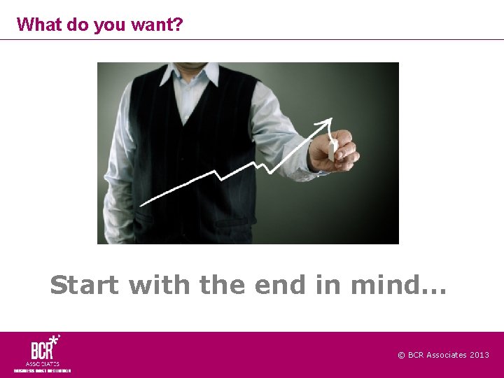 What do you want? Start with the end in mind… © BCR Associates 2013