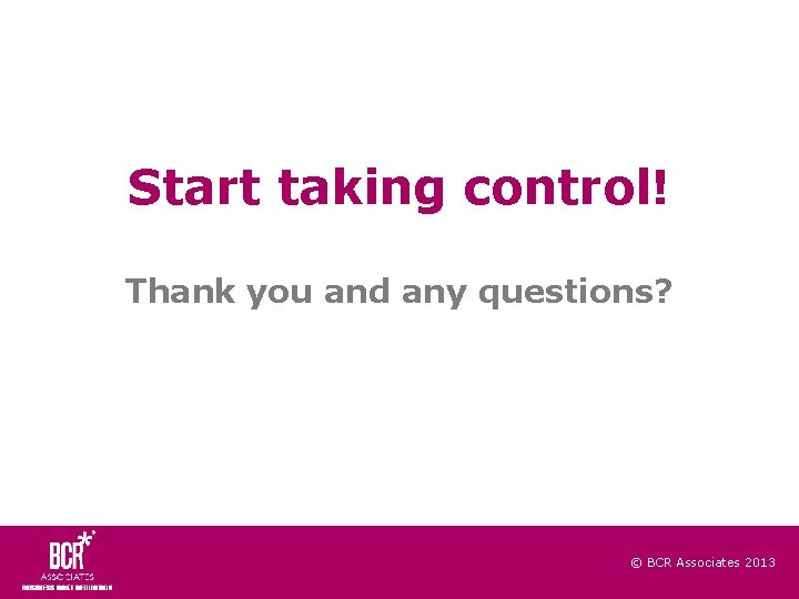 Start taking control! Thank you and any questions? © BCR Associates 2013 
