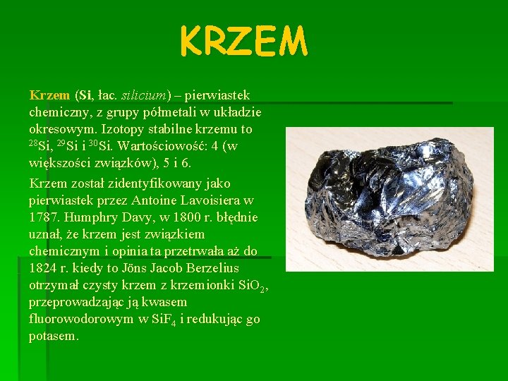 KRZEM Krzem (Si, łac. silicium) – pierwiastek chemiczny, z grupy półmetali w układzie okresowym.