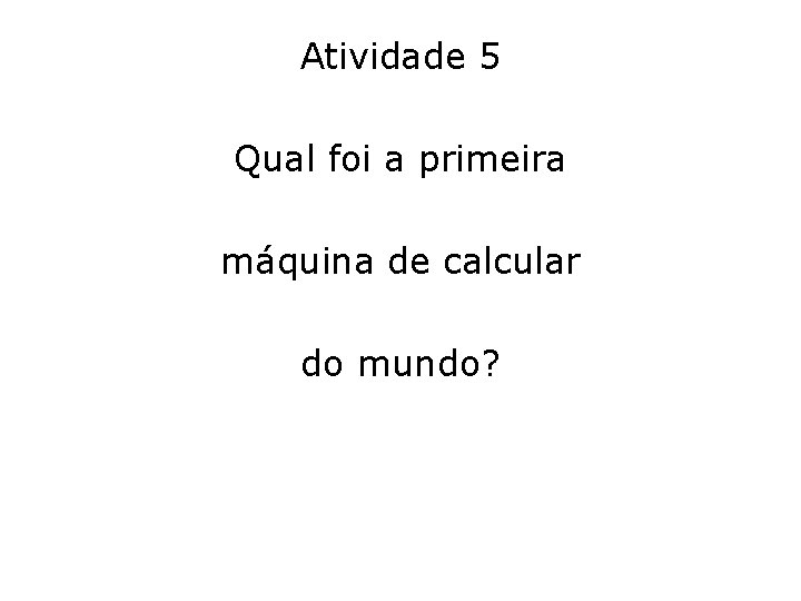 Atividade 5 Qual foi a primeira máquina de calcular do mundo? 