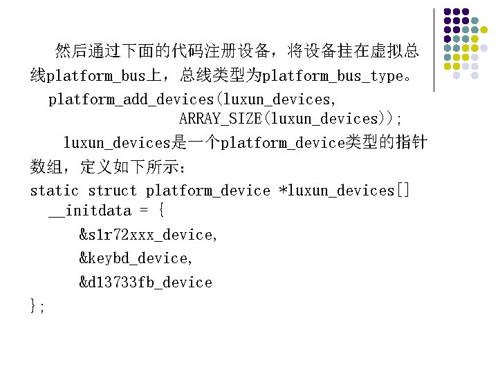 然后通过下面的代码注册设备，将设备挂在虚拟总 线platform_bus上，总线类型为platform_bus_type。 platform_add_devices(luxun_devices, ARRAY_SIZE(luxun_devices)); luxun_devices是一个platform_device类型的指针 数组，定义如下所示： static struct platform_device *luxun_devices[] __initdata = { &s