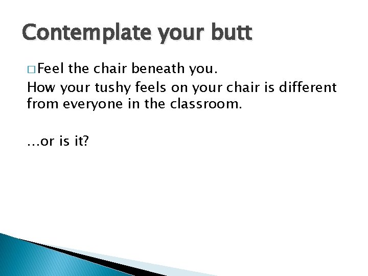 Contemplate your butt � Feel the chair beneath you. How your tushy feels on