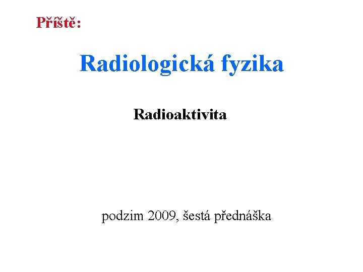 Příště: Radiologická fyzika Radioaktivita podzim 2009, šestá přednáška 