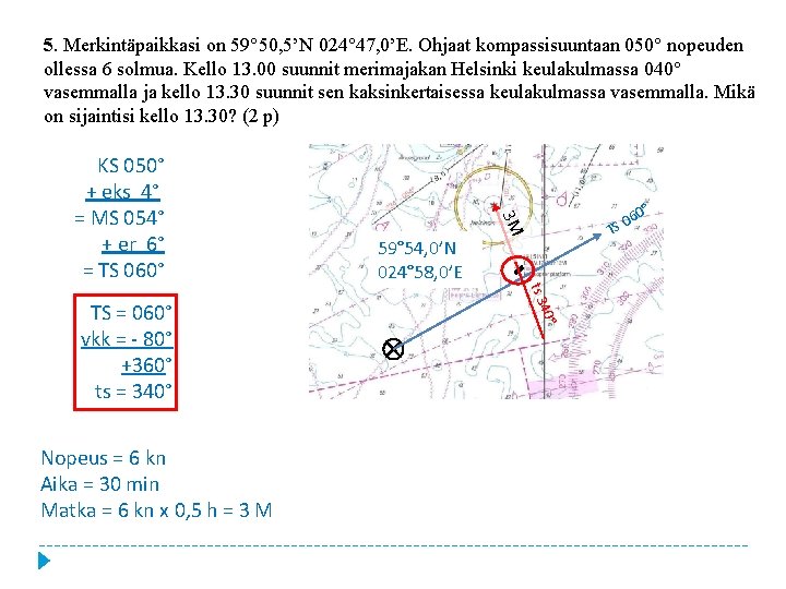 5. Merkintäpaikkasi on 59° 50, 5’N 024° 47, 0’E. Ohjaat kompassisuuntaan 050° nopeuden ollessa