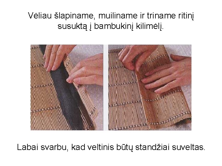 Vėliau šlapiname, muiliname ir triname ritinį susuktą į bambukinį kilimėlį. Labai svarbu, kad veltinis