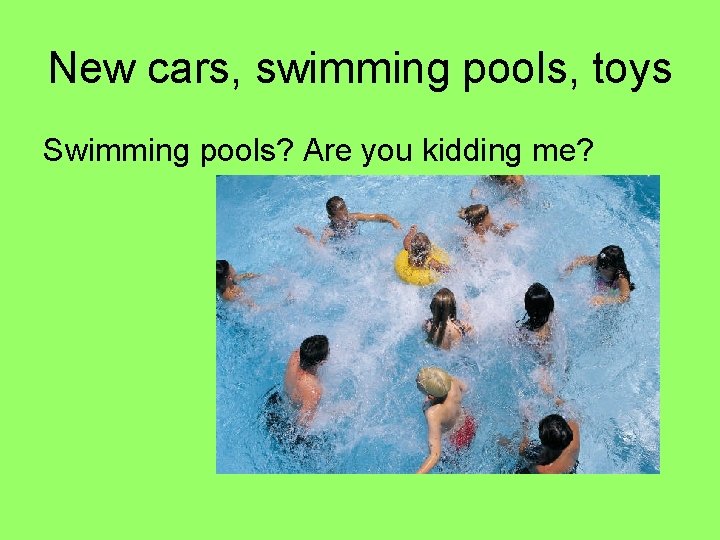 New cars, swimming pools, toys Swimming pools? Are you kidding me? 