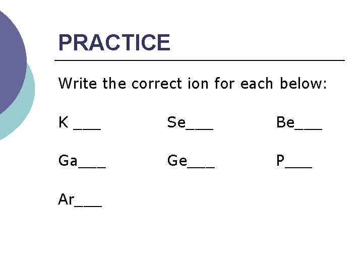 PRACTICE Write the correct ion for each below: K ___ Se___ Be___ Ga___ Ge___