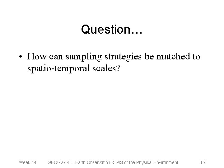 Question… • How can sampling strategies be matched to spatio-temporal scales? Week 14 GEOG