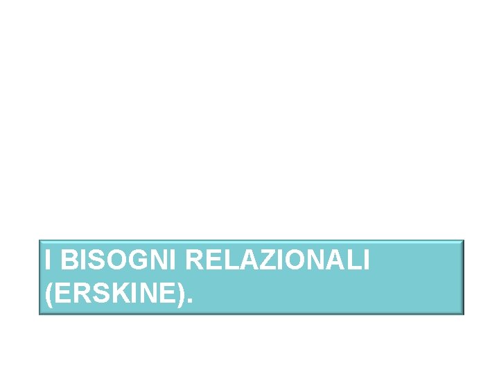 I BISOGNI RELAZIONALI (ERSKINE). 