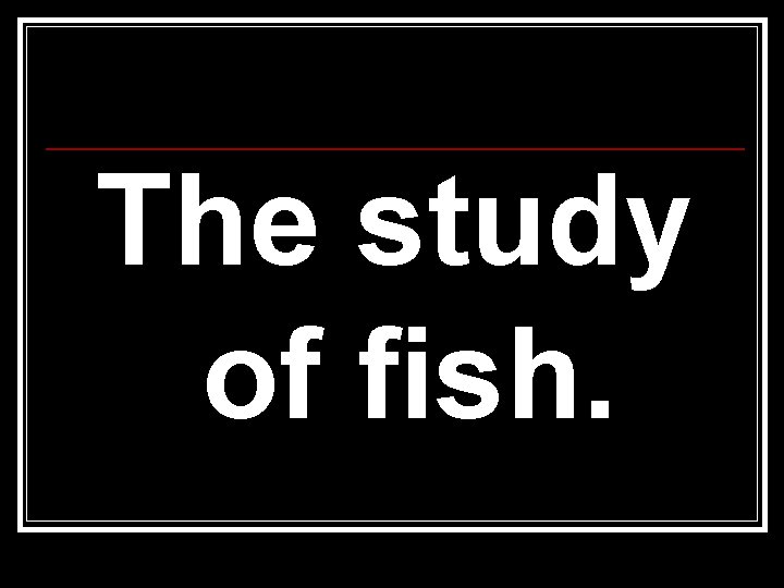 The study of fish. 