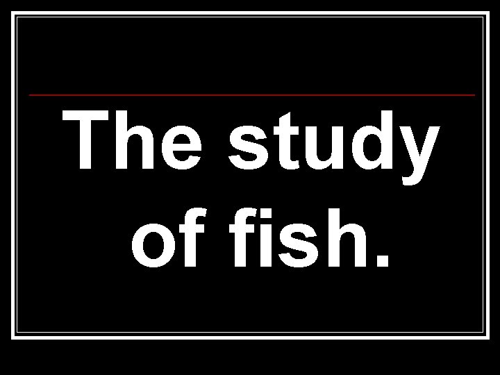 The study of fish. The study of fish.