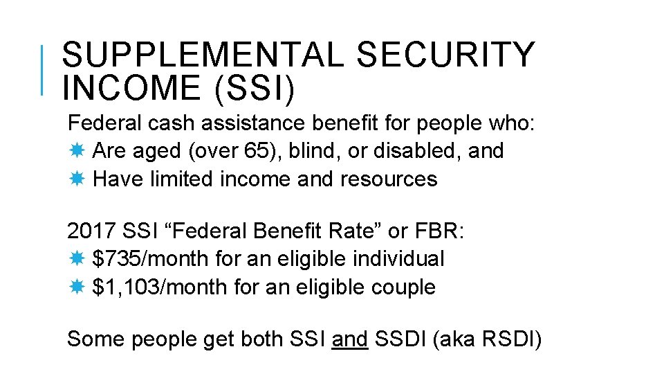 SUPPLEMENTAL SECURITY INCOME (SSI) Federal cash assistance benefit for people who: Are aged (over