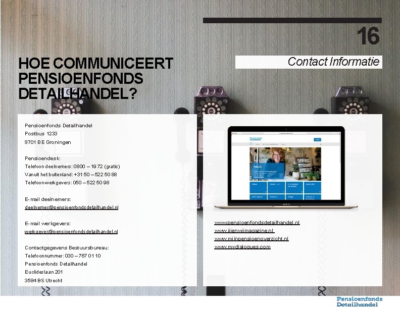 16 Contact Informatie HOE COMMUNICEERT PENSIOENFONDS DETAILHANDEL? Pensioenfonds Detailhandel Postbus 1233 9701 BE Groningen