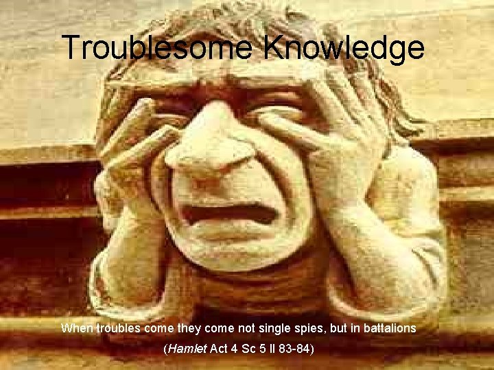 Troublesome Knowledge When troubles come they come not single spies, but in battalions (Hamlet