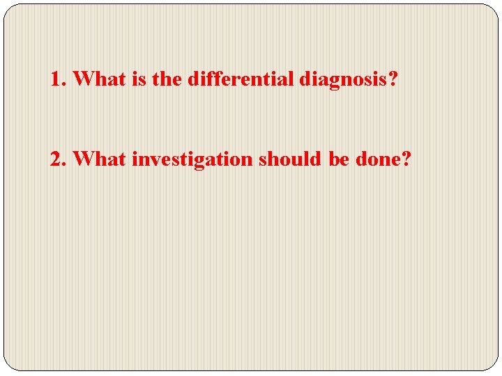 1. What is the differential diagnosis? 2. What investigation should be done? 