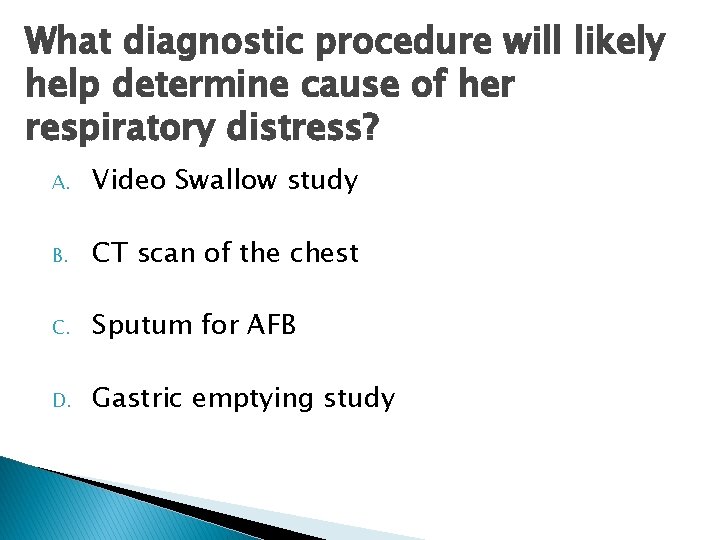 What diagnostic procedure will likely help determine cause of her respiratory distress? A. Video