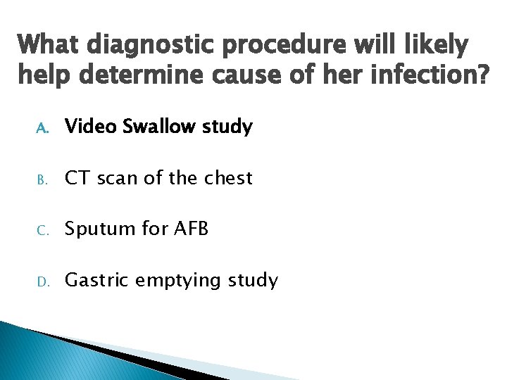 What diagnostic procedure will likely help determine cause of her infection? A. Video Swallow