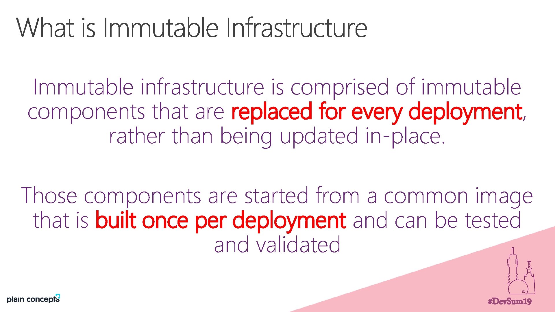 Immutable infrastructure is comprised of immutable components that are replaced for every deployment, rather