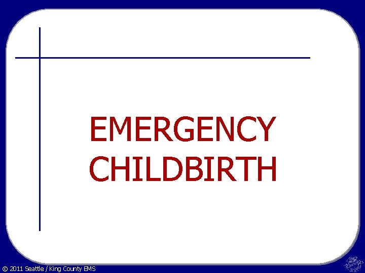 EMERGENCY CHILDBIRTH © 2011 Seattle / King County EMS 