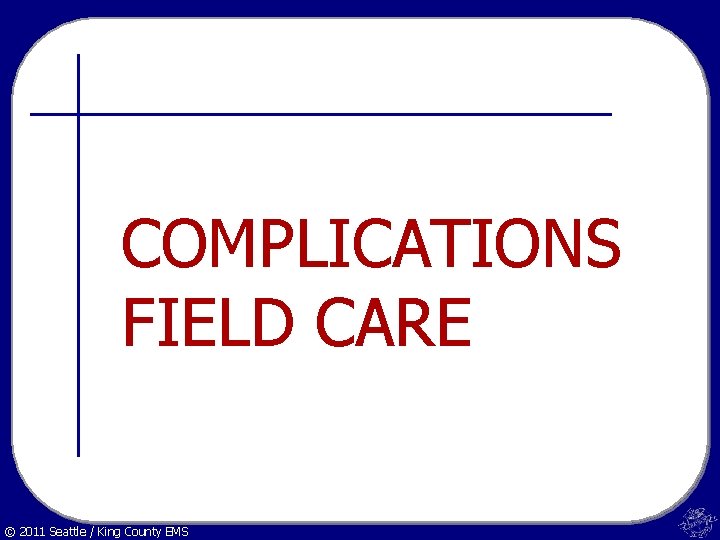 COMPLICATIONS FIELD CARE © 2011 Seattle / King County EMS 