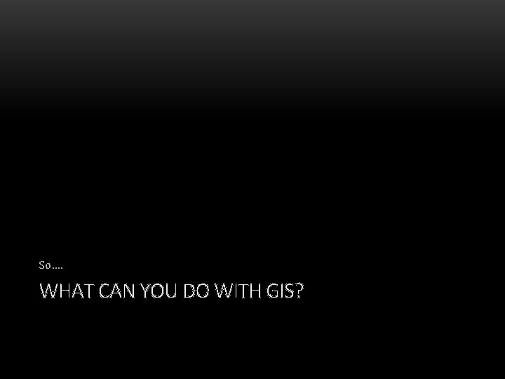 So…. WHAT CAN YOU DO WITH GIS? 